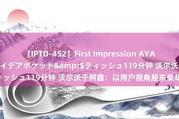 【IPTD-452】First Impression AYA</a>2009-05-01アイデアポケット&$ティッシュ119分钟 沃尔沃于柯鑫：以用户视角股东豪华品牌转型