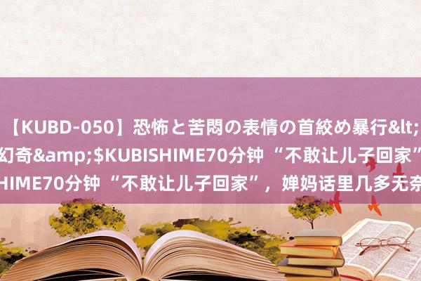 【KUBD-050】恐怖と苦悶の表情の首絞め暴行</a>2013-03-18幻奇&$KUBISHIME70分钟 “不敢让儿子回家”，婵妈话里几多无奈？