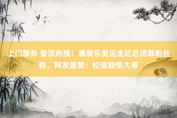 上门服务 登顶热搜！潘展乐奥运走红后闭幕粉丝群，网友盛赞：松弛颖悟大事