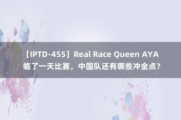 【IPTD-455】Real Race Queen AYA 临了一天比赛，中国队还有哪些冲金点？