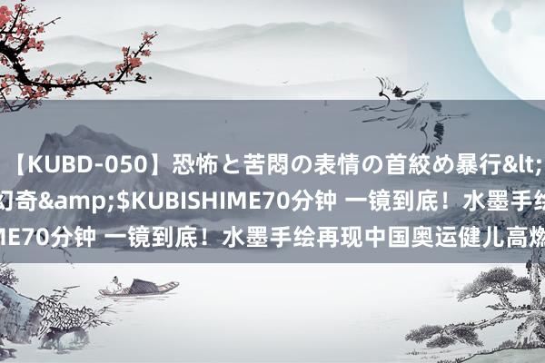 【KUBD-050】恐怖と苦悶の表情の首絞め暴行</a>2013-03-18幻奇&$KUBISHIME70分钟 一镜到底！水墨手绘再现中国奥运健儿高燃瞬息