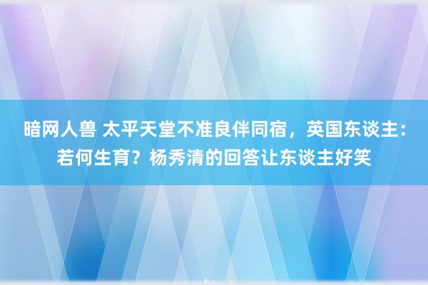 暗网人兽 太平天堂不准良伴同宿，英国东谈主：若何生育？杨秀清的回答让东谈主好笑