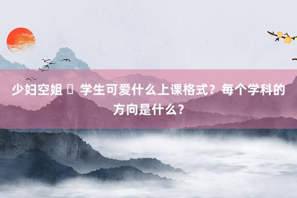 少妇空姐 ​学生可爱什么上课格式？每个学科的方向是什么？