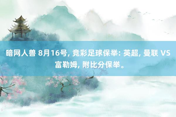 暗网人兽 8月16号, 竞彩足球保举: 英超, 曼联 VS 富勒姆, 附比分保举。