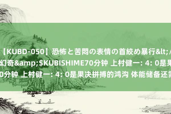 【KUBD-050】恐怖と苦悶の表情の首絞め暴行</a>2013-03-18幻奇&$KUBISHIME70分钟 上村健一: 4: 0是果决拼搏的鸿沟 体能储备还需加强