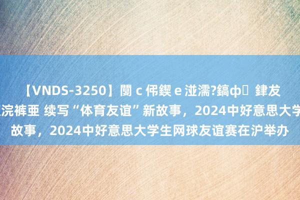 【VNDS-3250】闅ｃ伄鍥ｅ湴濡?鎬ф銉犮儵銉犮儵 娣倝銇叞浣裤亜 续写“体育友谊”新故事，2024中好意思大学生网球友谊赛在沪举办