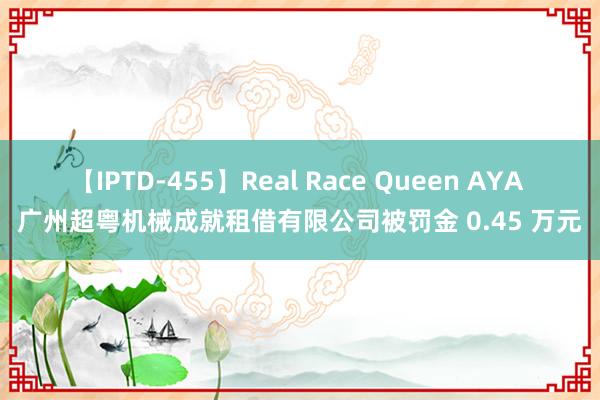 【IPTD-455】Real Race Queen AYA 广州超粤机械成就租借有限公司被罚金 0.45 万元