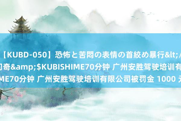 【KUBD-050】恐怖と苦悶の表情の首絞め暴行</a>2013-03-18幻奇&$KUBISHIME70分钟 广州安胜驾驶培训有限公司被罚金 1000 元