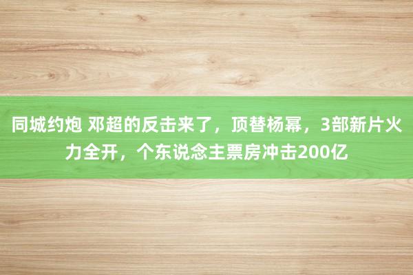 同城约炮 邓超的反击来了，顶替杨幂，3部新片火力全开，个东说念主票房冲击200亿