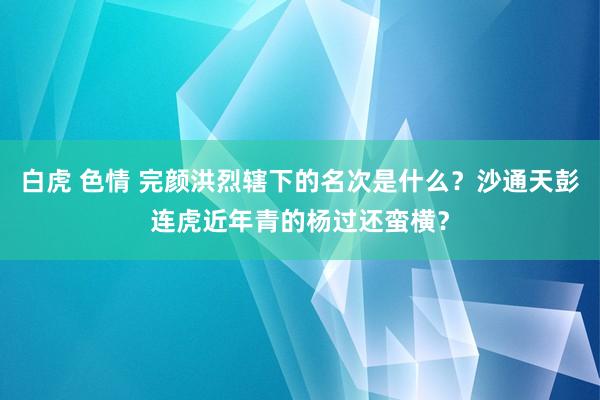 白虎 色情 完颜洪烈辖下的名次是什么？沙通天彭连虎近年青的杨过还蛮横？