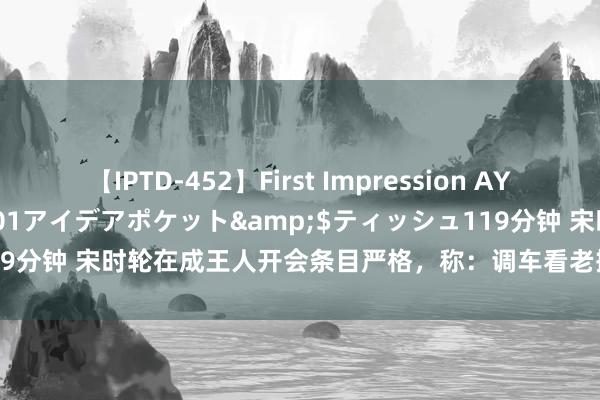 【IPTD-452】First Impression AYA</a>2009-05-01アイデアポケット&$ティッシュ119分钟 宋时轮在成王人开会条目严格，称：调车看老搭档，不要有任何冷遇！