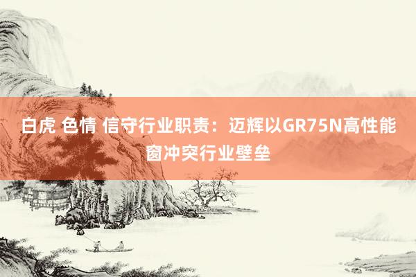 白虎 色情 信守行业职责：迈辉以GR75N高性能窗冲突行业壁垒