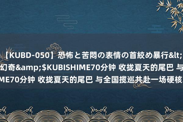 【KUBD-050】恐怖と苦悶の表情の首絞め暴行</a>2013-03-18幻奇&$KUBISHIME70分钟 收拢夏天的尾巴 与全国揽巡共赴一场硬核之旅