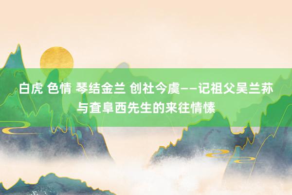 白虎 色情 琴结金兰 创社今虞——记祖父吴兰荪与査阜西先生的来往情愫