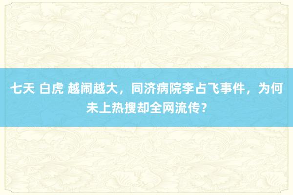 七天 白虎 越闹越大，同济病院李占飞事件，为何未上热搜却全网流传？