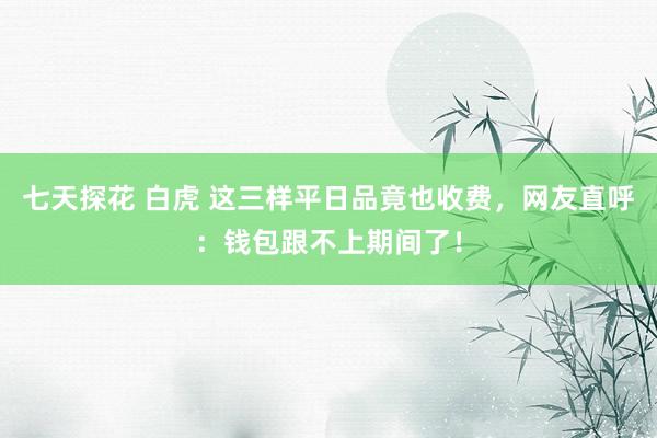 七天探花 白虎 这三样平日品竟也收费，网友直呼：钱包跟不上期间了！