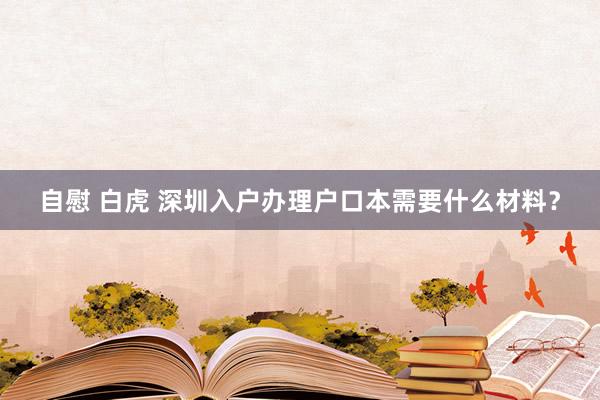 自慰 白虎 深圳入户办理户口本需要什么材料？