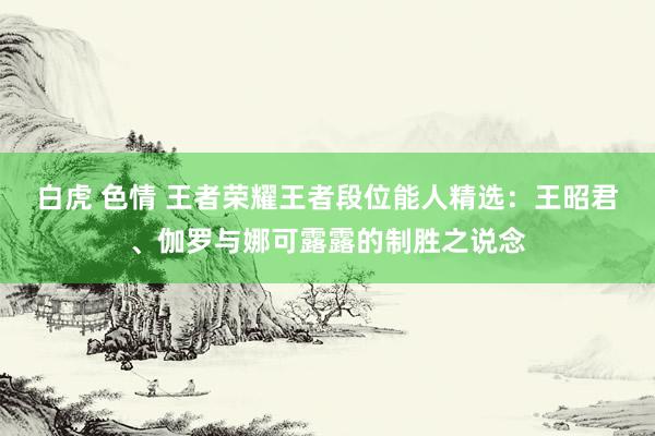 白虎 色情 王者荣耀王者段位能人精选：王昭君、伽罗与娜可露露的制胜之说念