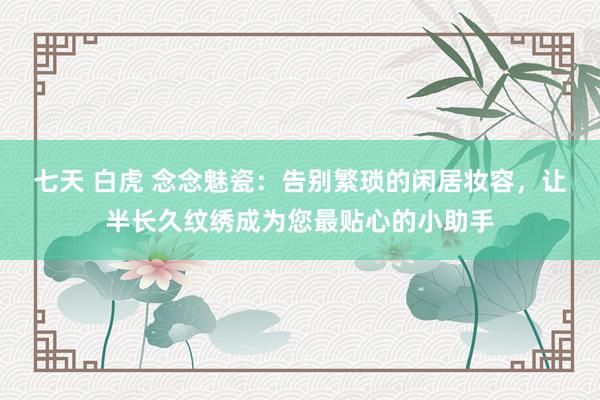 七天 白虎 念念魅瓷：告别繁琐的闲居妆容，让半长久纹绣成为您最贴心的小助手