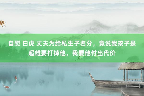 自慰 白虎 丈夫为给私生子名分，竟说我孩子是超雄要打掉他，我要他付出代价