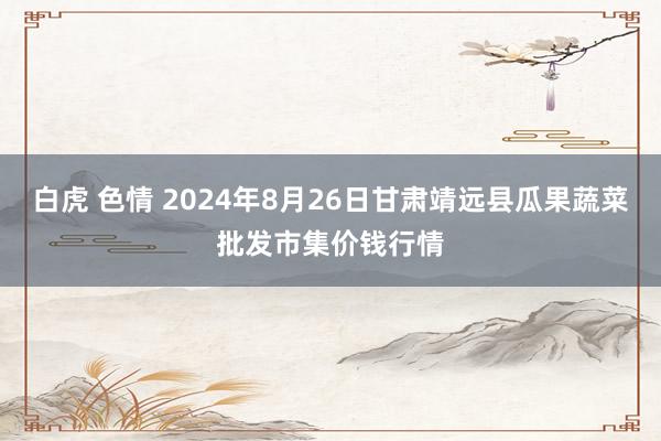 白虎 色情 2024年8月26日甘肃靖远县瓜果蔬菜批发市集价钱行情