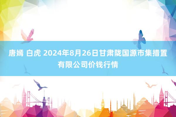 唐嫣 白虎 2024年8月26日甘肃陇国源市集措置有限公司价钱行情