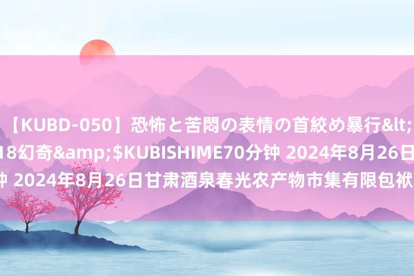 【KUBD-050】恐怖と苦悶の表情の首絞め暴行</a>2013-03-18幻奇&$KUBISHIME70分钟 2024年8月26日甘肃酒泉春光农产物市集有限包袱公司价钱行情