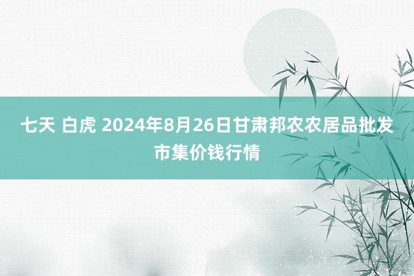 七天 白虎 2024年8月26日甘肃邦农农居品批发市集价钱行情