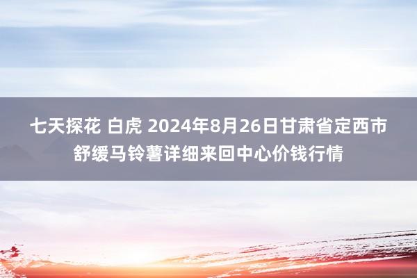 七天探花 白虎 2024年8月26日甘肃省定西市舒缓马铃薯详细来回中心价钱行情