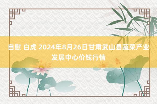 自慰 白虎 2024年8月26日甘肃武山县蔬菜产业发展中心价钱行情