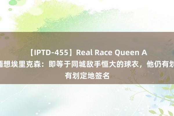 【IPTD-455】Real Race Queen AYA 记者缅想埃里克森：即等于同城敌手恒大的球衣，他仍有划定地签名