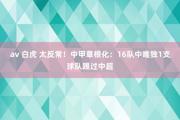 av 白虎 太反常！中甲草根化：16队中唯独1支球队踢过中超