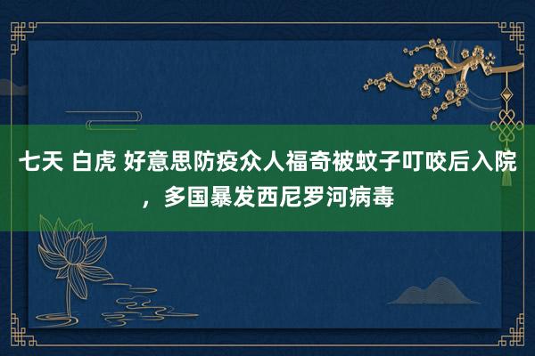 七天 白虎 好意思防疫众人福奇被蚊子叮咬后入院，多国暴发西尼罗河病毒