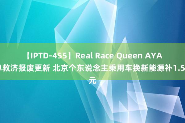 【IPTD-455】Real Race Queen AYA 不单救济报废更新 北京个东说念主乘用车换新能源补1.5万元