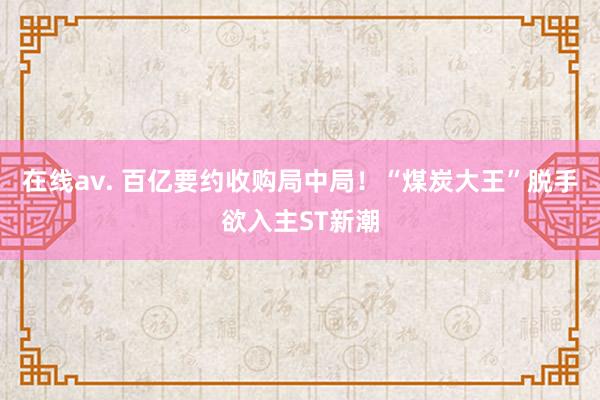 在线av. 百亿要约收购局中局！“煤炭大王”脱手欲入主ST新潮