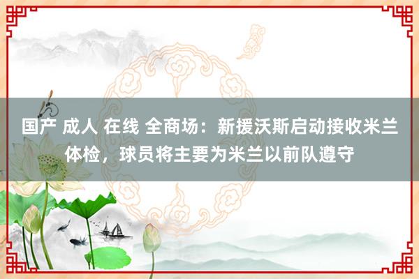 国产 成人 在线 全商场：新援沃斯启动接收米兰体检，球员将主要为米兰以前队遵守