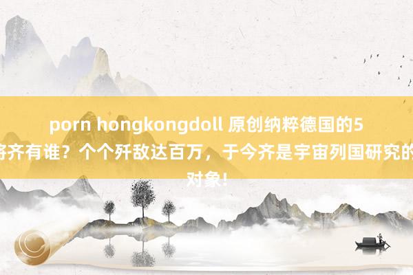 porn hongkongdoll 原创纳粹德国的5大名将齐有谁？个个歼敌达百万，于今齐是宇宙列国研究的对象!