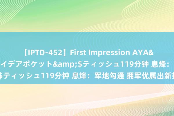 【IPTD-452】First Impression AYA</a>2009-05-01アイデアポケット&$ティッシュ119分钟 息烽：军地勾通 拥军优属出新招