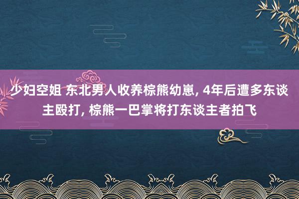 少妇空姐 东北男人收养棕熊幼崽， 4年后遭多东谈主殴打， 棕熊一巴掌将打东谈主者拍飞