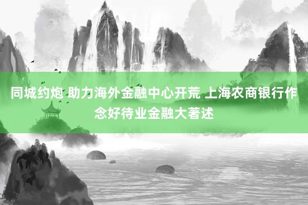 同城约炮 助力海外金融中心开荒 上海农商银行作念好待业金融大著述