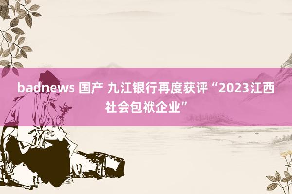 badnews 国产 九江银行再度获评“2023江西社会包袱企业”