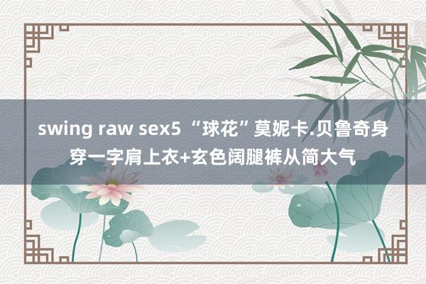 swing raw sex5 “球花”莫妮卡.贝鲁奇身穿一字肩上衣+玄色阔腿裤从简大气