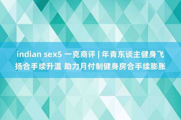 indian sex5 一克商评 | 年青东谈主健身飞扬合手续升温 助力月付制健身房合手续膨胀