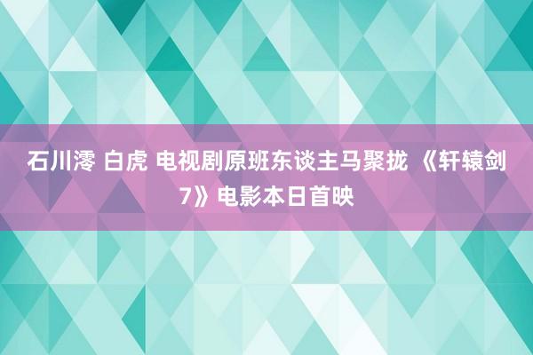 石川澪 白虎 电视剧原班东谈主马聚拢 《轩辕剑7》电影本日首映