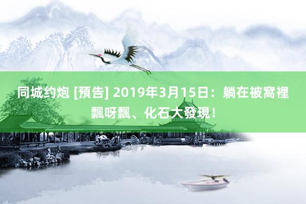 同城约炮 [預告] 2019年3月15日：躺在被窩裡飄呀飄、化石大發現！