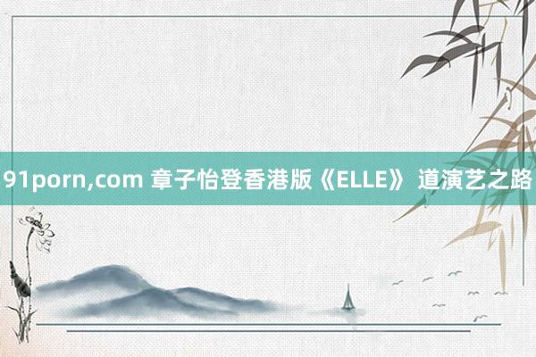 91porn，com 章子怡登香港版《ELLE》 道演艺之路