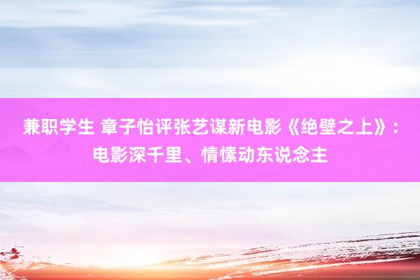 兼职学生 章子怡评张艺谋新电影《绝壁之上》：电影深千里、情愫动东说念主