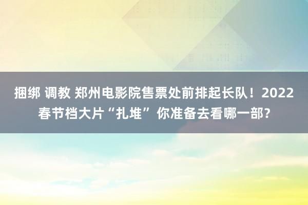 捆绑 调教 郑州电影院售票处前排起长队！2022春节档大片“扎堆” 你准备去看哪一部？