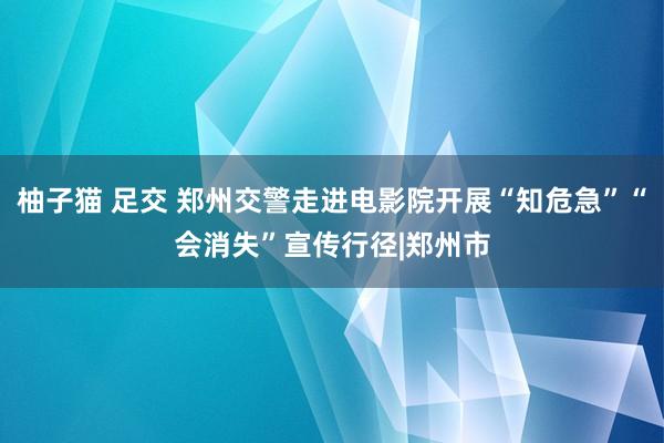 柚子猫 足交 郑州交警走进电影院开展“知危急”“会消失”宣传行径|郑州市