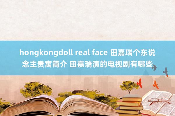 hongkongdoll real face 田嘉瑞个东说念主贵寓简介 田嘉瑞演的电视剧有哪些